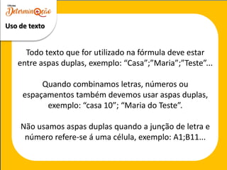 Todo texto que for utilizado na fórmula deve estar
entre aspas duplas, exemplo: “Casa”;”Maria”;”Teste”...
Quando combinamos letras, números ou
espaçamentos também devemos usar aspas duplas,
exemplo: “casa 10”; “Maria do Teste”.
Não usamos aspas duplas quando a junção de letra e
número refere-se á uma célula, exemplo: A1;B11...
Uso de texto
 