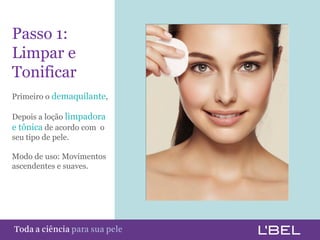 Passo 1:
 Limpar e
 Tonificar
 Primeiro o demaquilante,

 Depois a loção limpadora
 e tônica de acordo com o
 seu tipo de pele.

 Modo de uso: Movimentos
 ascendentes e suaves.




Toda a ciência somente para a sua pele
 