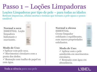 Passo 1 – Loções Limpadoras
Loções Limpadoras por tipo de pele – para todas as idades
Retiram impurezas, células mortas e toxinas que tornam a pele opaca e pouco
saudável.



 Normal a seca                                  Normal a oleosa
 ESSENTIAL Loção                                ESSENTIAL
 limpadora                                      Creme limpador
 hidratante e                                   esfoliante e equilibrante,
 suavizante.                                    com suaves propriedades
                                                esfoliantes.

Modo de Uso:                                       Modo de Uso:
Aplicar com pele seca.                             Aplicar com a pele
 Movimentos circulares com a                      umidecida em movimentos
ponta dos dedos.                                   circulares.
 Remoção com toalha de papel ou                    Remoção com água em
com água.                                          abundância.

Toda a ciência somente para a sua pele
 