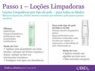 Passo 1 – Loções Limpadoras
Loções Limpadoras por tipo de pele – para todas as idades
Retiram impurezas, células mortas e toxinas que tornam a pele opaca e pouco
saudável.

                                             Para todo tipo de pele
 Oleosa                                      HYDRA CALME
 ESSENTIAL                                   Solução micelar limpadora e
 Espuma limpadora e                          tônica.
 purificadora, com                           Água purificadora com
 propriedades                                moléculas conhecidas como
 matificadoras                               micelas que captam as
                                             impurezas e a oleosidade da
 Modo de Uso:                                pele, eliminnado-as.
  Aplique uma quantidade nas nãos
                                                       Modo de Uso:
 úmidas, esfregue até formar espuma e
                                                       Aplicar usando um
 depois aplique na face em
                                                       algodão no rosto seco.
 movimentos circulares.
                                                       Não necessita enxaguar.
  Enxáguar com água em abundância.


Toda a ciência somente para a sua pele
 