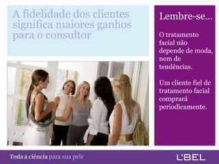 A fidelidade dos clientes             Lembre-se…
   significa maiores ganhos
   para o consultor                      O tratamento
                                         facial não
                                         depende de moda,
                                         nem de
                                         tendências.

                                         Um cliente fiel de
                                         tratamento facial
                                         comprará
                                         periodicamente.




Toda a ciência somente para a sua pele
 