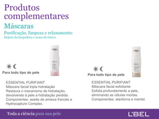 Produtos1
complementares
Máscaras
Purificação, limpeza e relaxamento
Depois da limpadora e antes da tônica




Para todo tipo de pele
                                            Para todo tipo de pele

  ESSENTIAL PURIFIANT                         ESSENTIAL PURIFIANT
  Máscara facial tripla hidratação            Máscara facial esfoliante
  Restaura o mecanismo de hidratação,         Esfolia profundamente a pele,
  devolvendo à pele a hidratação perdida.     eliminando as células mortas.
  Componentes: azeite de ameixa francês e     Componentes: alantoína e mentol.
  Hydrocapture Complex.


Toda a ciência somente para a sua pele
 