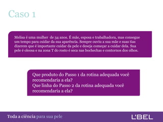 Caso 1

      Melisa é uma mulher de 34 anos. É mãe, esposa e trabalhadora, mas consegue
      um tempo para cuidar da sua aparência. Sempre ouviu a sua mãe e suas tias
      dizerem que é importante cuidar da pele e deseja começar a cuidar dela. Sua
      pele é oleosa e na zona T do rosto é seca nas bochechas e contornos dos olhos.




                  Que produto do Passo 1 da rotina adequada você
                  recomendaria a ela?
                  Que linha do Passo 2 da rotina adequada você
                  recomendaria a ela?




Toda a ciência somente para a sua pele
 