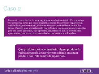 Caso 2
      Carmen é comerciante e tem um negócio de venda de vestuário. Ela comentou
      que começou a notar que se acentuaram as linhas de expressão e apareceram
      marcas de rugas no seu rosto, na frente, no contorno dos olhos e cantos dos
      lábios. Carmen quer um tratamento que solucione esse problema das rugas. Sua
      pele tem poros pequenos, não apresenta oleosidade na zona T e tende a um
      ressecamento nas zonas como as das bochechas e contornos dos olhos.




                Que produto você recomendaria: algum produto da
                rotina adequada de acordo com a idade ou algum
                produto dos tratamentos temporários?




Toda a ciência somente para a sua pele
 