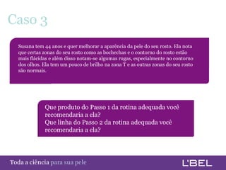 Caso 3
      Susana tem 44 anos e quer melhorar a aparência da pele do seu rosto. Ela nota
      que certas zonas do seu rosto como as bochechas e o contorno do rosto estão
      mais flácidas e além disso notam-se algumas rugas, especialmente no contorno
      dos olhos. Ela tem um pouco de brilho na zona T e as outras zonas do seu rosto
      são normais.




                  Que produto do Passo 1 da rotina adequada você
                  recomendaria a ela?
                  Que linha do Passo 2 da rotina adequada você
                  recomendaria a ela?




Toda a ciência somente para a sua pele
 