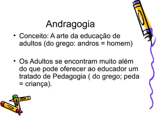 Andragogia Conceito: A arte da educação de adultos (do grego: andros = homem) Os Adultos se encontram muito além do que pode oferecer ao educador um tratado de Pedagogia ( do grego; peda = criança). 