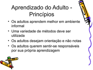 Aprendizado do Adulto - Princípios Os adultos aprendem melhor em ambiente informal Uma variedade de métodos deve ser utilizada Os adultos desejam orientação e não notas Os adultos querem sentir-se responsáveis por sua própria aprendizagem 