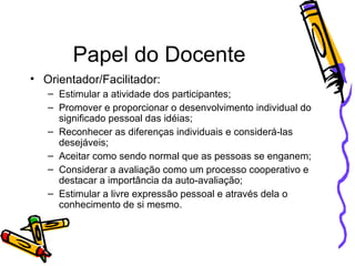 Papel do Docente Orientador/Facilitador: Estimular a atividade dos participantes; Promover e proporcionar o desenvolvimento individual do significado pessoal das idéias; Reconhecer as diferenças individuais e considerá-las desejáveis; Aceitar como sendo normal que as pessoas se enganem; Considerar a avaliação como um processo cooperativo e destacar a importância da auto-avaliação; Estimular a livre expressão pessoal e através dela o conhecimento de si mesmo. 