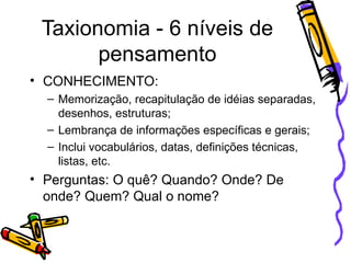 Taxionomia - 6 níveis de pensamento CONHECIMENTO: Memorização, recapitulação de idéias separadas, desenhos, estruturas; Lembrança de informações específicas e gerais; Inclui vocabulários, datas, definições técnicas, listas, etc. Perguntas: O quê? Quando? Onde? De onde? Quem? Qual o nome? 