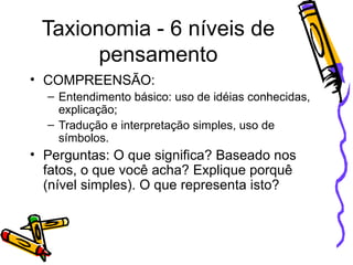 Taxionomia - 6 níveis de pensamento COMPREENSÃO: Entendimento básico: uso de idéias conhecidas, explicação; Tradução e interpretação simples, uso de símbolos. Perguntas: O que significa? Baseado nos fatos, o que você acha? Explique porquê (nível simples). O que representa isto? 