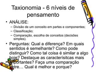 Taxionomia - 6 níveis de pensamento ANÁLISE : Divisão de um conceito em partes e componentes; Classificação; Comparação, escolha de conceitos (decisões simples). Perguntas: Qual a diferença? Em quais sentidos é semelhante? Como pode distinguir? Como tal coisa é similar a algo hoje? Destaque as caracterísitcas mais importantes? Faça uma comparação entre… Qual é melhor e porque? 