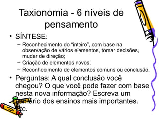 Taxionomia - 6 níveis de pensamento SÍNTESE : Reconhecimento do “inteiro”, com base na observação de vários elementos, tomar decisões, mudar de direção; Criação de elementos novos; Reconhecimento de elementos comuns ou conclusão. Perguntas: A qual conclusão você chegou? O que você pode fazer com base nesta nova informação? Escreva um sumário dos ensinos mais importantes. Etc. 