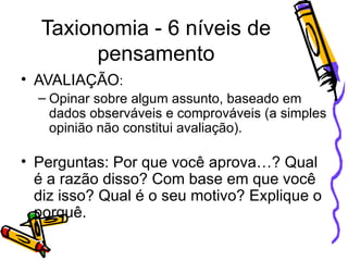 Taxionomia - 6 níveis de pensamento AVALIAÇÃO : Opinar sobre algum assunto, baseado em dados observáveis e comprováveis (a simples opinião não constitui avaliação). Perguntas: Por que você aprova…? Qual é a razão disso? Com base em que você diz isso? Qual é o seu motivo? Explique o porquê.  