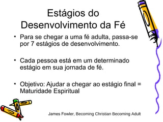Estágios do Desenvolvimento da Fé Para se chegar a uma fé adulta, passa-se por 7 estágios de desenvolvimento.  Cada pessoa está em um determinado estágio em sua jornada de fé.  Objetivo: Ajudar a chegar ao estágio final = Maturidade Espiritual James Fowler,  Becoming Christian Becoming Adult 