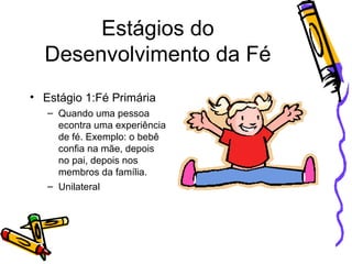 Estágios do Desenvolvimento da Fé Estágio 1:Fé Primária Quando uma pessoa econtra uma experiência de fé. Exemplo: o bebê confia na mãe, depois no pai, depois nos membros da família. Unilateral 
