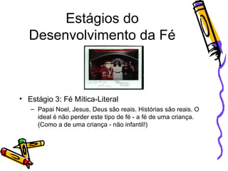 Estágios do Desenvolvimento da Fé Estágio 3: Fé Mítica-Literal Papai Noel, Jesus, Deus são reais. Histórias são reais. O ideal é não perder este tipo de fé - a fé de uma criança. (Como a de uma criança - não infantil!) 