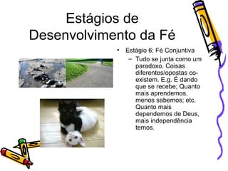 Estágios de Desenvolvimento da Fé Estágio 6: Fé Conjuntiva Tudo se junta como um paradoxo. Coisas diferentes/opostas co-existem. E.g. É dando que se recebe; Quanto mais aprendemos, menos sabemos; etc. Quanto mais dependemos de Deus, mais independência temos . 