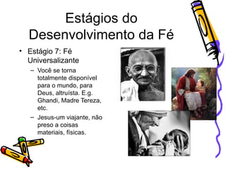 Estágios do Desenvolvimento da Fé Estágio 7: Fé Universalizante Você se torna totalmente disponível para o mundo, para Deus, altruísta. E.g. Ghandi, Madre Tereza, etc. Jesus-um viajante, não preso a coisas materiais, físicas. 