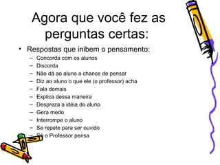 Agora que você fez as perguntas certas:  Respostas que inibem o pensamento: Concorda com os alunos Discorda Não dá ao aluno a chance de pensar Diz ao aluno o que ele (o professor) acha Fala demais Explica dessa maneira Despreza a idéia do aluno Gera medo Interrompe o aluno Se repete para ser ouvido Só o Professor pensa 