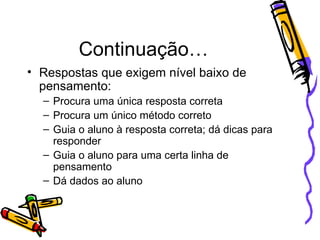 Continuação… Respostas que exigem nível baixo de pensamento: Procura uma única resposta correta Procura um único método correto Guia o aluno à resposta correta; dá dicas para responder Guia o aluno para uma certa linha de pensamento Dá dados ao aluno 