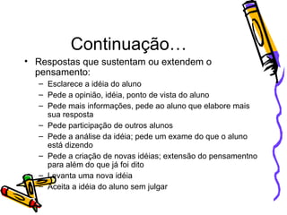 Continuação… Respostas que sustentam ou extendem o pensamento: Esclarece a idéia do aluno Pede a opinião, idéia, ponto de vista do aluno Pede mais informações, pede ao aluno que elabore mais sua resposta Pede participação de outros alunos Pede a análise da idéia; pede um exame do que o aluno está dizendo Pede a criação de novas idéias; extensão do pensamentno para além do que já foi dito  Levanta uma nova idéia Aceita a idéia do aluno sem julgar 