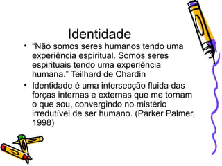 Identidade “ Não somos seres humanos tendo uma experiência espiritual. Somos seres espirituais tendo uma experiência humana.” Teilhard de Chardin Identidade é uma intersecção fluida das forças internas e externas que me tornam o que sou, convergindo no mistério irredutível de ser humano. (Parker Palmer, 1998) 