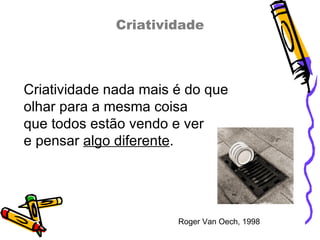 Criatividade Criatividade nada mais é do que  olhar para a mesma coisa que todos estão vendo e ver  e pensar  algo diferente . Roger Van Oech, 1998 
