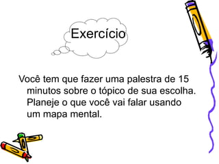 Exercício Você tem que fazer uma palestra de 15 minutos sobre o tópico de sua escolha. Planeje o que você vai falar usando um mapa mental. 
