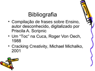 Bibliografia Compilação de frases sobre Ensino , autor desconhecido, digitalizado por Priscila A. Scripnic Um “Toc” na Cuca , Roger Von Oech, 1988 Cracking Creativity , Michael Michalko, 2001 