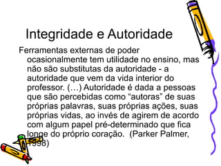 Integridade e Autoridade Ferramentas externas de poder ocasionalmente tem utilidade no ensino, mas não são substitutas da autoridade - a autoridade que vem da vida interior do professor. (…) Autoridade é dada a pessoas que são percebidas como “autoras” de suas próprias palavras, suas próprias ações, suas próprias vidas, ao invés de agirem de acordo com algum papel pré-determinado que fica longe do próprio coração.  (Parker Palmer, 1998) 