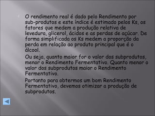  O rendimento real é dado pelo Rendimento por
sub-produtos e este índice é estimado pelos Ks, os
fatores que medem a produção relativa de
levedura, glicerol, ácidos e as perdas de açúcar. De
forma simplificada os Ks medem a proporção da
perda em relação ao produto principal que é o
álcool.
Ou seja, quanto maior for o valor dos subprodutos,
menor o Rendimento Fermentativo. Quanto menor o
valor dos subprodutos maior o Rendimento
Fermentativo.
Portanto para obtermos um bom Rendimento
Fermentativo, devemos otimizar a produção de
subprodutos.
 