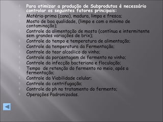  Para otimizar a produção de Subprodutos é necessário
controlar os seguintes fatores principais:
 Matéria-prima (cana), madura, limpa e fresca;
 Mosto de boa qualidade, (limpo e com o mínimo de
contaminação);
 Controle da alimentação de mosto (contínua e intermitente
sem grandes variações de brix);
 Controle do tempo e temperatura de alimentação;
 Controle da temperatura da Fermentação;
 Controle do teor alcoólico do vinho;
 Controle da porcentagem de fermento no vinho;
 Controle da infecção bacteriana e floculação;
 Tempo de retenção do fermento no meio, após a
fermentação;
 Controle da Viabilidade celular;
 Controle da centrifugação;
 Controle do ph no tratamento do fermento;
 Operações Padronizadas.
 