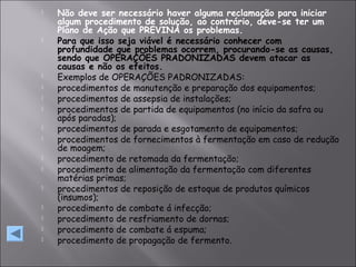  Não deve ser necessário haver alguma reclamação para iniciar
algum procedimento de solução, ao contrário, deve-se ter um
Plano de Ação que PREVINA os problemas.
 Para que isso seja viável é necessário conhecer com
profundidade que problemas ocorrem, procurando-se as causas,
sendo que OPERAÇÕES PRADONIZADAS devem atacar as
causas e não os efeitos.
 Exemplos de OPERAÇÕES PADRONIZADAS:
 procedimentos de manutenção e preparação dos equipamentos;
 procedimentos de assepsia de instalações;
 procedimentos de partida de equipamentos (no início da safra ou
após paradas);
 procedimentos de parada e esgotamento de equipamentos;
 procedimentos de fornecimentos à fermentação em caso de redução
de moagem;
 procedimento de retomada da fermentação;
 procedimento de alimentação da fermentação com diferentes
matérias primas;
 procedimentos de reposição de estoque de produtos químicos
(insumos);
 procedimento de combate á infecção;
 procedimento de resfriamento de dornas;
 procedimento de combate á espuma;
 procedimento de propagação de fermento.
 