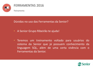 FERRAMENTAS 2016
Treinamento
Dúvidas no uso das Ferramentas da Senior?
• A Senior Grupo Ribeirão te ajuda!
• Teremos um treinamento voltado para usuários do
sistema da Senior que já possuem conhecimento da
linguagem SQL, além de uma certa vivência com o
Ferramentas da Senior.
 