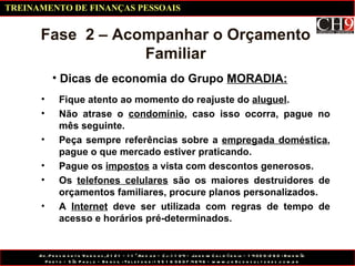 Dicas de economia do Grupo  MORADIA: Fase  2 – Acompanhar o Orçamento Familiar Fique atento ao momento do reajuste do  aluguel . Não atrase o  condomínio , caso isso ocorra, pague no mês seguinte. Peça sempre referências sobre a  empregada doméstica , pague o que mercado estiver praticando. Pague os  impostos  a vista com descontos generosos. Os  telefones celulares  são os maiores destruidores de orçamentos familiares, procure planos personalizados. A  Internet  deve ser utilizada com regras de tempo de acesso e horários pré-determinados. TREINAMENTO DE FINANÇAS PESSOAIS 