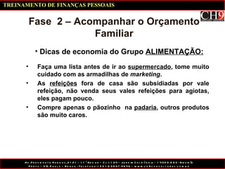 Dicas de economia do Grupo  ALIMENTAÇÃO: Fase  2 – Acompanhar o Orçamento Familiar Faça uma lista antes de ir ao  supermercado , tome muito cuidado com as armadilhas de  marketing . As  refeições  fora de casa são subsidiadas por vale refeição, não venda seus vales refeições para agiotas, eles pagam pouco. Compre apenas o pãozinho  na  padaria , outros produtos são muito caros. TREINAMENTO DE FINANÇAS PESSOAIS 