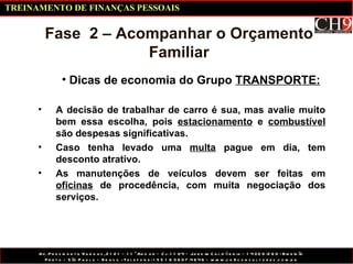 Dicas de economia do Grupo  TRANSPORTE: Fase  2 – Acompanhar o Orçamento Familiar A decisão de trabalhar de carro é sua, mas avalie muito bem essa escolha, pois  estacionamento  e  combustível  são despesas significativas. Caso tenha levado uma  multa  pague em dia, tem desconto atrativo. As manutenções de veículos devem ser feitas em  oficinas  de procedência, com muita negociação dos serviços. TREINAMENTO DE FINANÇAS PESSOAIS 