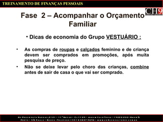 Dicas de economia do Grupo  VESTUÁRIO : Fase  2 – Acompanhar o Orçamento Familiar As compras de  roupas  e  calçados  feminino e de criança devem ser comprados em promoções, após muita pesquisa de preço. Não se deixe levar pelo choro das crianças,  combine  antes de sair de casa o que vai ser comprado. TREINAMENTO DE FINANÇAS PESSOAIS 