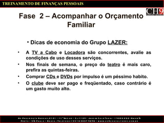 Dicas de economia do Grupo  LAZER: Fase  2 – Acompanhar o Orçamento Familiar A  TV a Cabo  e  Locadora  são concorrentes, avalie as condições de uso desses serviços. Nos finais de semana, o preço do  teatro  é mais caro, prefira as quintas-feiras. Comprar  CDs  e  DVDs  por impulso é um péssimo habito. O  clube  deve ser pago e freqüentado, caso contrário é um gasto muito alto. TREINAMENTO DE FINANÇAS PESSOAIS 