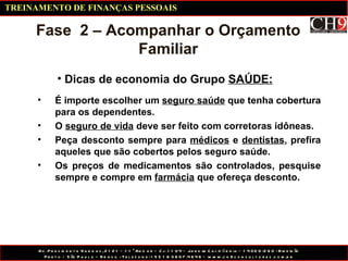Dicas de economia do Grupo  SAÚDE: Fase  2 – Acompanhar o Orçamento Familiar É importe escolher um  seguro saúde  que tenha cobertura para os dependentes. O  seguro de vida  deve ser feito com corretoras idôneas. Peça desconto sempre para  médicos  e  dentistas , prefira aqueles que são cobertos pelos seguro saúde. Os preços de medicamentos são controlados, pesquise sempre e compre em  farmácia  que ofereça desconto. TREINAMENTO DE FINANÇAS PESSOAIS 