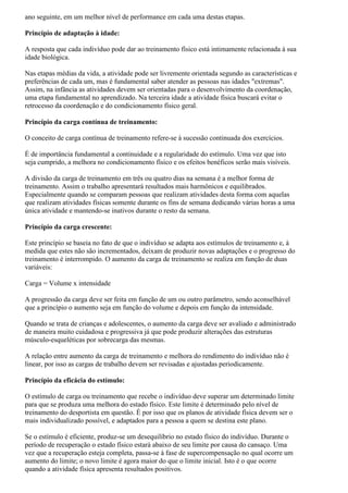 ano seguinte, em um melhor nível de performance em cada uma destas etapas.

Princípio de adaptação à idade:

A resposta que cada indivíduo pode dar ao treinamento físico está intimamente relacionada à sua
idade biológica.

Nas etapas médias da vida, a atividade pode ser livremente orientada segundo as características e
preferências de cada um, mas é fundamental saber atender as pessoas nas idades "extremas".
Assim, na infância as atividades devem ser orientadas para o desenvolvimento da coordenação,
uma etapa fundamental no aprendizado. Na terceira idade a atividade física buscará evitar o
retrocesso da coordenação e do condicionamento físico geral.

Princípio da carga contínua de treinamento:

O conceito de carga contínua de treinamento refere-se à sucessão continuada dos exercícios.

É de importância fundamental a continuidade e a regularidade do estímulo. Uma vez que isto
seja cumprido, a melhora no condicionamento físico e os efeitos benéficos serão mais visíveis.

A divisão da carga de treinamento em três ou quatro dias na semana é a melhor forma de
treinamento. Assim o trabalho apresentará resultados mais harmônicos e equilibrados.
Especialmente quando se comparam pessoas que realizam atividades desta forma com aquelas
que realizam atividades físicas somente durante os fins de semana dedicando várias horas a uma
única atividade e mantendo-se inativos durante o resto da semana.

Princípio da carga crescente:

Este princípio se baseia no fato de que o indivíduo se adapta aos estímulos de treinamento e, à
medida que estes não são incrementados, deixam de produzir novas adaptações e o progresso do
treinamento é interrompido. O aumento da carga de treinamento se realiza em função de duas
variáveis:

Carga = Volume x intensidade

A progressão da carga deve ser feita em função de um ou outro parâmetro, sendo aconselhável
que a princípio o aumento seja em função do volume e depois em função da intensidade.

Quando se trata de crianças e adolescentes, o aumento da carga deve ser avaliado e administrado
de maneira muito cuidadosa e progressiva já que pode produzir alterações das estruturas
músculo-esqueléticas por sobrecarga das mesmas.

A relação entre aumento da carga de treinamento e melhora do rendimento do indivíduo não é
linear, por isso as cargas de trabalho devem ser revisadas e ajustadas periodicamente.

Princípio da eficácia do estímulo:

O estímulo de carga ou treinamento que recebe o indivíduo deve superar um determinado limite
para que se produza uma melhora do estado físico. Este limite é determinado pelo nível de
treinamento do desportista em questão. É por isso que os planos de atividade física devem ser o
mais individualizado possível, e adaptados para a pessoa a quem se destina este plano.

Se o estímulo é eficiente, produz-se um desequilíbrio no estado físico do indivíduo. Durante o
período de recuperação o estado físico estará abaixo de seu limite por causa do cansaço. Uma
vez que a recuperação esteja completa, passa-se à fase de supercompensação no qual ocorre um
aumento do limite; o novo limite é agora maior do que o limite inicial. Isto é o que ocorre
quando a atividade física apresenta resultados positivos.
 
