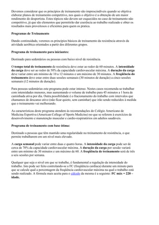 Devemos considerar que os princípios de treinamento são imprescindíveis quando se objetiva
elaborar planos de treinamento competitivo, nos quais o objetivo é a obtenção de um maior
rendimento do desportista. Estes tópicos não devem ser esquecidos no caso de treinamento não
competitivo, já que são elementos que permitirão dar coerência ao trabalho realizado e obter os
resultados mais proveitosos e eficientes para quem os pratica.

Programas de Treinamento

Dando continuidade, veremos os princípios básicos de treinamento da resistência através da
atividade aeróbica orientados a partir dos diferentes grupos.

Programa de treinamento para iniciantes:

Destinado para sedentários ou pessoas com baixo nível de resistência.

O tempo total de treinamento de resistência deve estar ao redor de 60 minutos. A intensidade
da carga deve ser ao redor de 50% da capacidade cardiovascular máxima. A duração da carga
deve variar entre um mínimo de 10 a 12 minutos e um máximo de 30 minutos. A freqüência do
treinamento deve estar entre duas sessões semanais (30 minutos de duração) a cinco sessões
semanais (12 minutos de duração).

Para pessoas sedentárias este programa pode estar intenso. Nestes casos recomenda-se trabalhar
com intensidades menores, mas aumentando o volume de trabalho para 45 minutos a 1 hora de
caminhada ativa por dia. Outra possibilidade é o fracionamento do trabalho com intervalos que
chamamos de descanso ativo (não ficar quieto, sem caminhar) que irão sendo reduzidos à medida
que o treinamento vai melhorando.

As características deste programa atendem às recomendações do Colégio Americano de
Medicina Esportiva (American College of Sports Medicine) no que se referem à exercícios de
desenvolvimento e manutenção muscular e cardio-respiratórios em adultos saudáveis.

Programa de treinamento com base ótima:

Destinado a pessoas que têm mantido uma regularidade no treinamento de resistência, o que
permite trabalharem em um nível mais elevado.

A carga semanal pode variar entre duas e quatro horas. A intensidade da carga pode ser de
cerca de 70% da capacidade cardiovascular máxima. A duração da carga por sessão variará
entre um mínimo de 30 minutos e um máximo de 60. A freqüência de treinamento será de três
a seis sessões por semana.

Qualquer que seja o nível em que se trabalhe, é fundamental a regulação da intensidade do
trabalho. Isto pode ser feito controlando-se a FC (freqüência cardíaca) durante um minuto para
que se calcule qual a porcentagem da freqüência cardiovascular máxima na qual o trabalho está
sendo realizado. A fórmula mais aceita para o cálculo da mesma é a seguinte: FC máx = 220 –
idade.
 