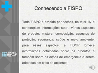 Conhecendo a FISPQ
Toda FISPQ é dividida por seções, no total 16. e
contemplam informações sobre vários aspectos
do produto, mistura, composição, aspectos de
proteção, segurança, saúde e meio ambiente,
para esses aspectos, a FISQP fornece
informações detalhadas sobre os produtos e
também sobre as ações de emergência a serem
adotadas em caso de acidente.
 