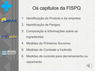 Os capítulos da FISPQ
1. Identificação do Produto e da empresa
2. Identificação de Perigos
3. Composição e Informações sobre os
ingredientes
4. Medidas de Primeiros Socorros
5. Medidas de Combate a Incêndio
6. Medidas de controle para derramamento ou
vazamento
 
