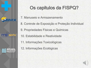 Os capítulos da FISPQ?
7. Manuseio e Armazenamento
8. Controle de Exposição e Proteção Individual
9. Propriedades Físicas e Químicas
10. Estabilidade e Reatividade
11. Informações Toxicológicas
12. Informações Ecológicas
 