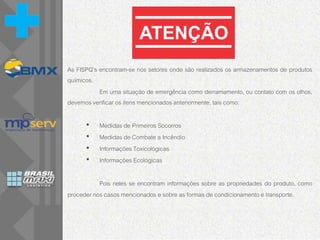 As FISPQ’s encontram-se nos setores onde são realizados os armazenamentos de produtos
químicos.
Em uma situação de emergência como derramamento, ou contato com os olhos,
devemos verificar os itens mencionados anteriormente, tais como:
• Medidas de Primeiros Socorros
• Medidas de Combate a Incêndio
• Informações Toxicológicas
• Informações Ecológicas
Pois neles se encontram informações sobre as propriedades do produto, como
proceder nos casos mencionados e sobre as formas de condicionamento e transporte.
 