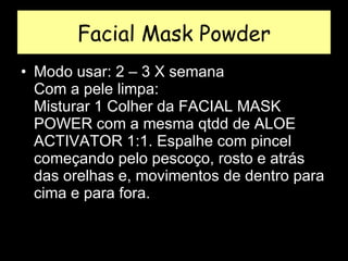 Facial Mask Powder Modo usar: 2 – 3 X semana  Com a pele limpa:  Misturar 1 Colher da FACIAL MASK POWER com a mesma qtdd de ALOE ACTIVATOR 1:1. Espalhe com pincel começando pelo pescoço, rosto e atrás das orelhas e, movimentos de dentro para cima e para fora.  