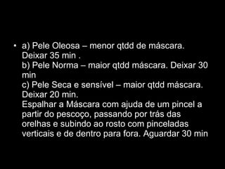 a) Pele Oleosa – menor qtdd de máscara. Deixar 35 min .  b) Pele Norma – maior qtdd máscara. Deixar 30 min  c) Pele Seca e sensível – maior qtdd máscara. Deixar 20 min.  Espalhar a Máscara com ajuda de um pincel a partir do pescoço, passando por trás das orelhas e subindo ao rosto com pinceladas verticais e de dentro para fora. Aguardar 30 min 