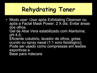 Rehydrating Toner Modo usar: Usar após Exfoliating Cleanser ou após a Facial Mask Power. 2 X dia. Evitar áreas dos olhos.  Gel de Aloe Vera estabilizado com Alantoína;  pH 4,5;  Eficiente colutório, lavador de olhos, gotas ouvido ou spray nasal (1:1 soro fisiológico);  Pode ser usado como compressas em lesões esportivas e  Base para máscara  