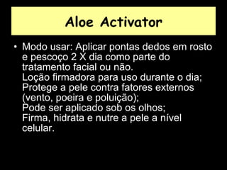 Aloe Activator Modo usar: Aplicar pontas dedos em rosto e pescoço 2 X dia como parte do tratamento facial ou não.  Loção firmadora para uso durante o dia;  Protege a pele contra fatores externos (vento, poeira e poluição);  Pode ser aplicado sob os olhos;  Firma, hidrata e nutre a pele a nível celular.  